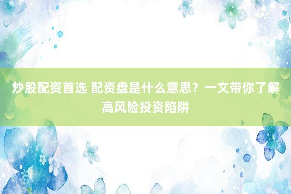 炒股配资首选 配资盘是什么意思？一文带你了解高风险投资陷阱
