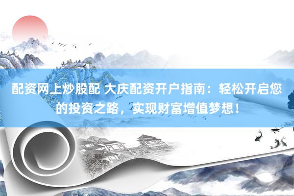配资网上炒股配 大庆配资开户指南：轻松开启您的投资之路，实现财富增值梦想！