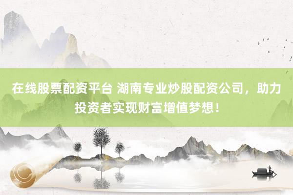 在线股票配资平台 湖南专业炒股配资公司，助力投资者实现财富增值梦想！