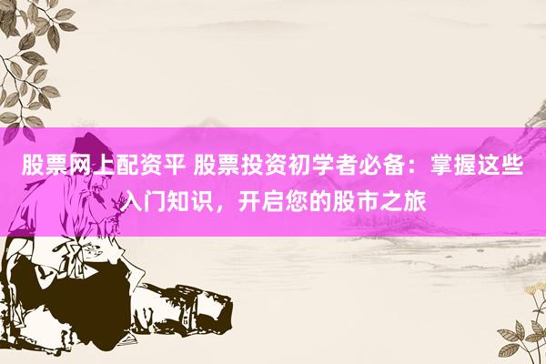 股票网上配资平 股票投资初学者必备：掌握这些入门知识，开启您的股市之旅