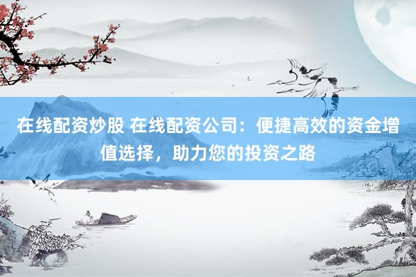 在线配资炒股 在线配资公司：便捷高效的资金增值选择，助力您的投资之路
