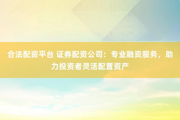合法配资平台 证券配资公司：专业融资服务，助力投资者灵活配置资产