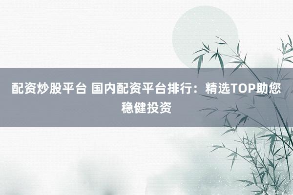 配资炒股平台 国内配资平台排行：精选TOP助您稳健投资