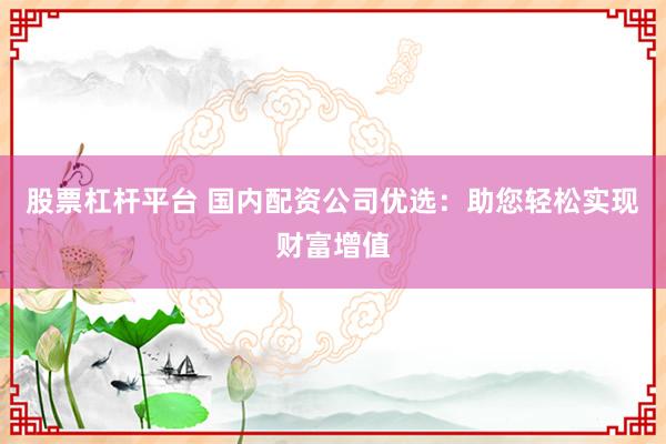 股票杠杆平台 国内配资公司优选：助您轻松实现财富增值
