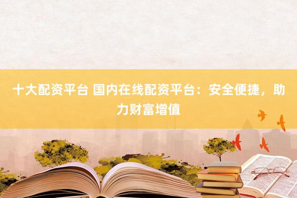 十大配资平台 国内在线配资平台：安全便捷，助力财富增值