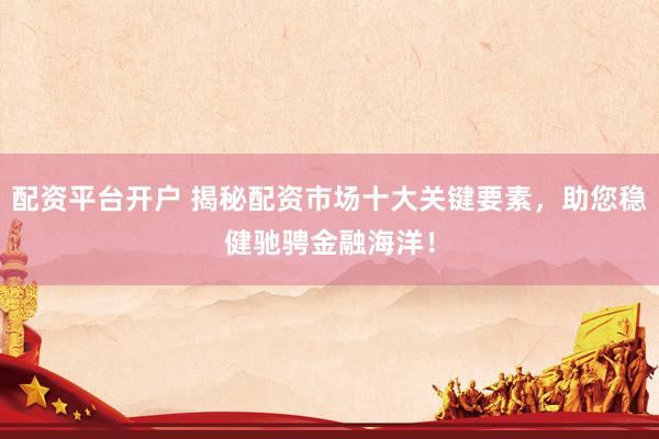 配资平台开户 揭秘配资市场十大关键要素，助您稳健驰骋金融海洋！