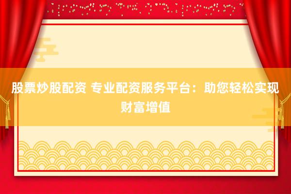 股票炒股配资 专业配资服务平台：助您轻松实现财富增值