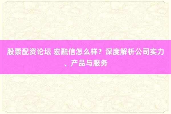 股票配资论坛 宏融信怎么样？深度解析公司实力、产品与服务