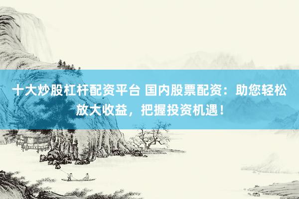 十大炒股杠杆配资平台 国内股票配资：助您轻松放大收益，把握投资机遇！