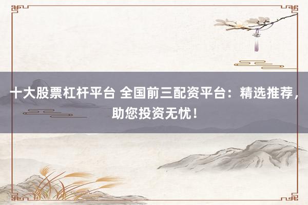十大股票杠杆平台 全国前三配资平台：精选推荐，助您投资无忧！