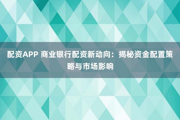 配资APP 商业银行配资新动向：揭秘资金配置策略与市场影响