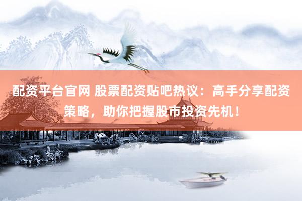 配资平台官网 股票配资贴吧热议：高手分享配资策略，助你把握股市投资先机！