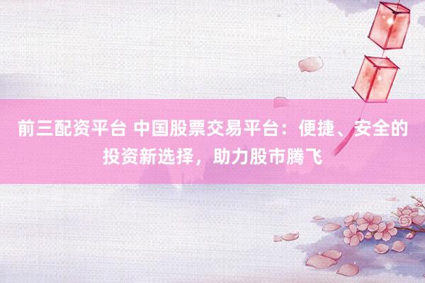 前三配资平台 中国股票交易平台：便捷、安全的投资新选择，助力股市腾飞