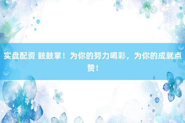 实盘配资 鼓鼓掌！为你的努力喝彩，为你的成就点赞！