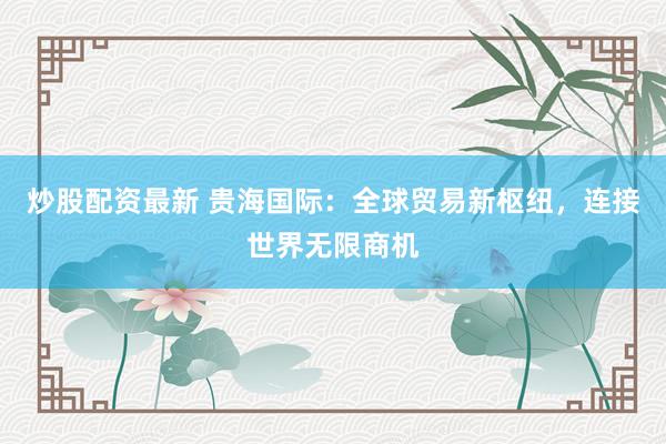 炒股配资最新 贵海国际：全球贸易新枢纽，连接世界无限商机