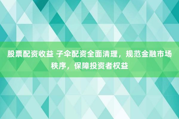 股票配资收益 子伞配资全面清理，规范金融市场秩序，保障投资者权益