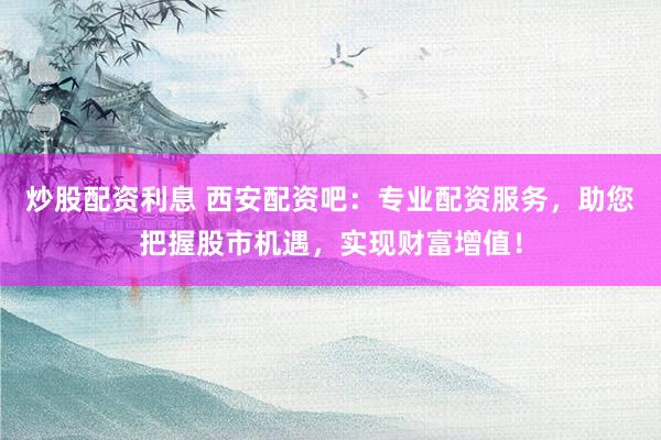 炒股配资利息 西安配资吧：专业配资服务，助您把握股市机遇，实现财富增值！
