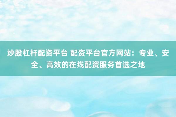 炒股杠杆配资平台 配资平台官方网站：专业、安全、高效的在线配资服务首选之地