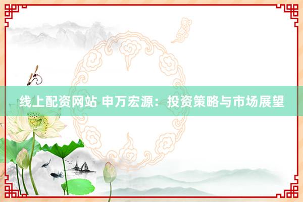线上配资网站 申万宏源：投资策略与市场展望