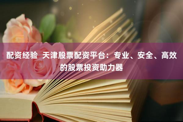 配资经验  天津股票配资平台：专业、安全、高效的股票投资助力器