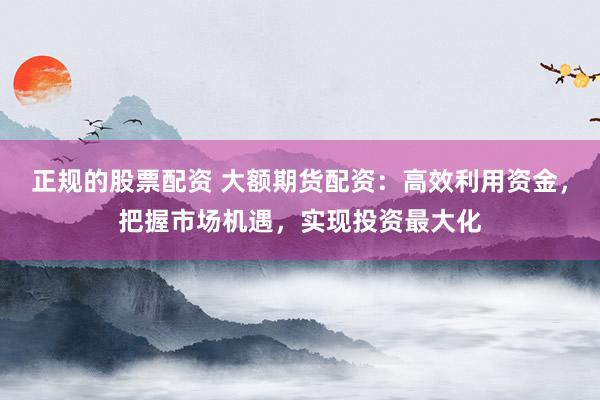 正规的股票配资 大额期货配资：高效利用资金，把握市场机遇，实现投资最大化