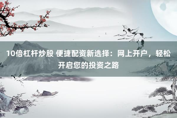 10倍杠杆炒股 便捷配资新选择：网上开户，轻松开启您的投资之路