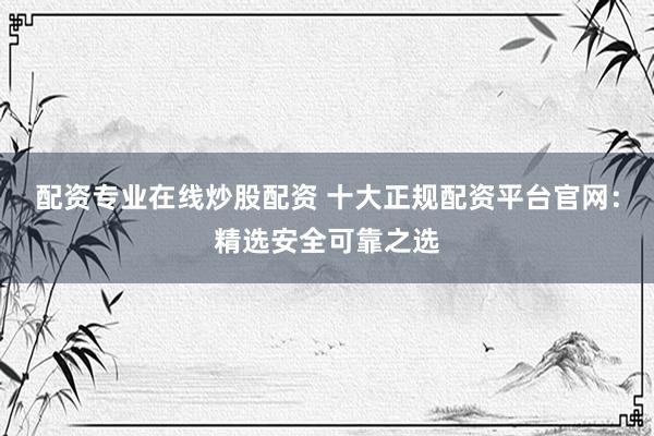 配资专业在线炒股配资 十大正规配资平台官网：精选安全可靠之选