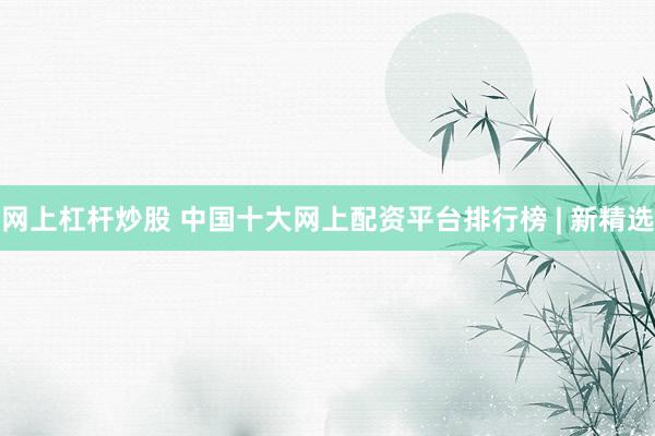 网上杠杆炒股 中国十大网上配资平台排行榜 | 新精选