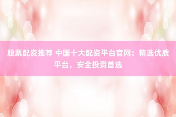 股票配资推荐 中国十大配资平台官网：精选优质平台，安全投资首选