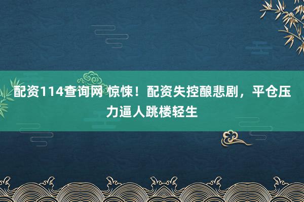 配资114查询网 惊悚！配资失控酿悲剧，平仓压力逼人跳楼轻生