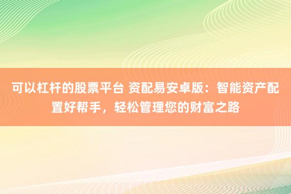 可以杠杆的股票平台 资配易安卓版：智能资产配置好帮手，轻松管理您的财富之路