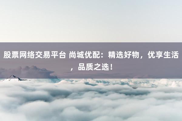股票网络交易平台 尚城优配：精选好物，优享生活，品质之选！