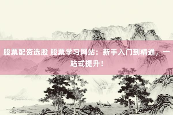 股票配资选股 股票学习网站：新手入门到精通，一站式提升！