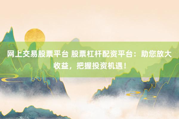 网上交易股票平台 股票杠杆配资平台：助您放大收益，把握投资机遇！