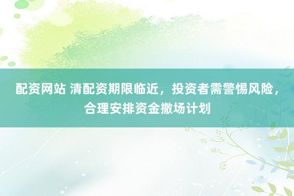 配资网站 清配资期限临近，投资者需警惕风险，合理安排资金撤场计划