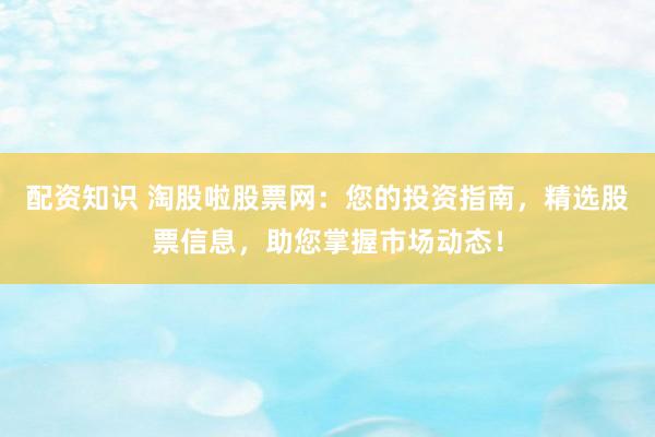配资知识 淘股啦股票网：您的投资指南，精选股票信息，助您掌握市场动态！