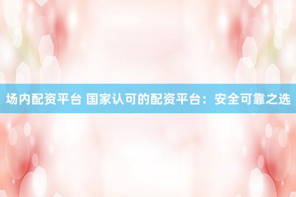 场内配资平台 国家认可的配资平台：安全可靠之选