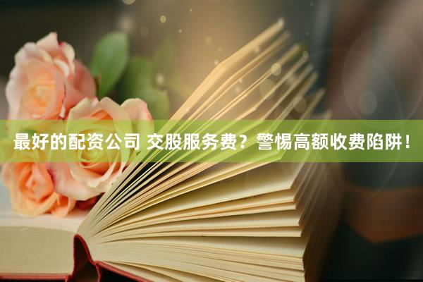 最好的配资公司 交股服务费？警惕高额收费陷阱！