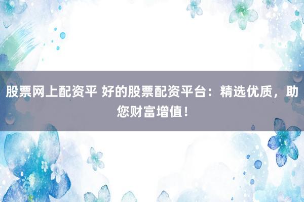 股票网上配资平 好的股票配资平台：精选优质，助您财富增值！