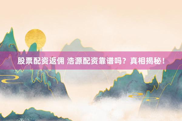 股票配资返佣 浩源配资靠谱吗？真相揭秘！