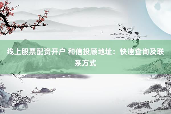 线上股票配资开户 和信投顾地址：快速查询及联系方式