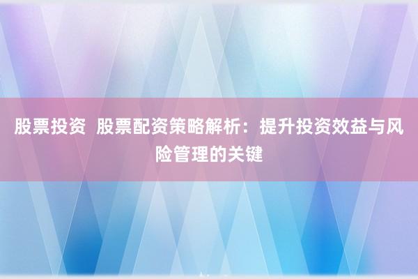 股票投资  股票配资策略解析：提升投资效益与风险管理的关键