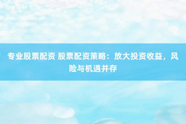 专业股票配资 股票配资策略：放大投资收益，风险与机遇并存