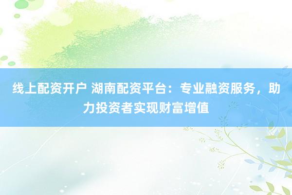 线上配资开户 湖南配资平台：专业融资服务，助力投资者实现财富增值