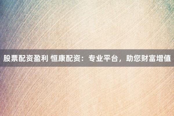 股票配资盈利 恒康配资：专业平台，助您财富增值