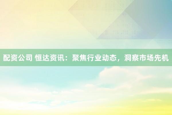 配资公司 恒达资讯：聚焦行业动态，洞察市场先机