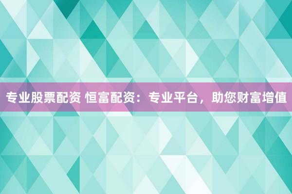 专业股票配资 恒富配资：专业平台，助您财富增值