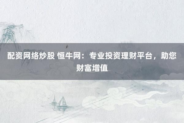 配资网络炒股 恒牛网：专业投资理财平台，助您财富增值
