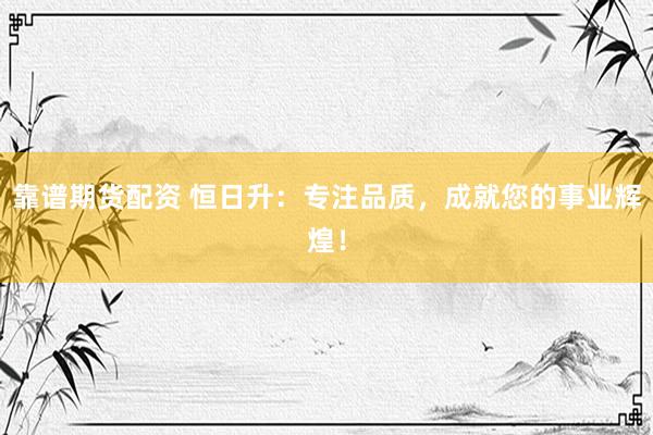 靠谱期货配资 恒日升：专注品质，成就您的事业辉煌！