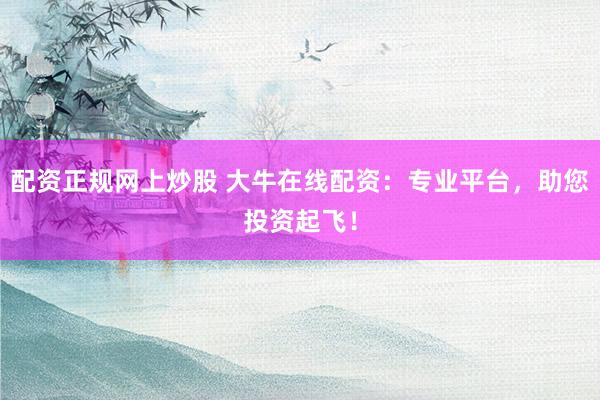 配资正规网上炒股 大牛在线配资：专业平台，助您投资起飞！